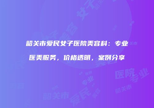 韶关市爱民女子医院美容科：专业医美服务，价格透明，案例分享