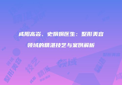 咸阳高焱、史娟娟医生：整形美容领域的精湛技艺与案例解析