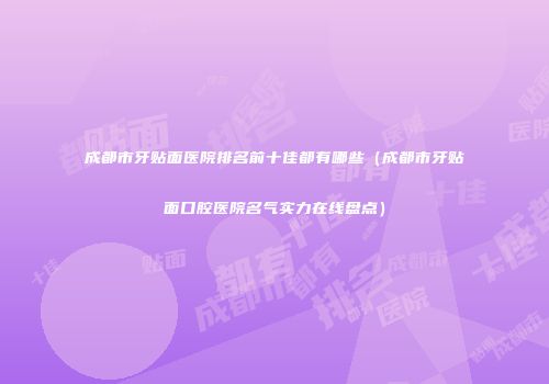 成都市牙贴面医院排名前十佳都有哪些（成都市牙贴面口腔医院名气实力在线盘点）