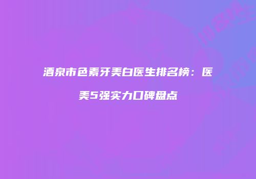 酒泉市色素牙美白医生排名榜：医美5强实力口碑盘点