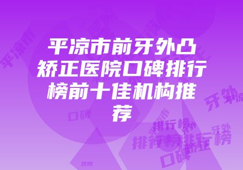 平凉市前牙外凸矫正医院口碑排行榜前十佳机构推荐