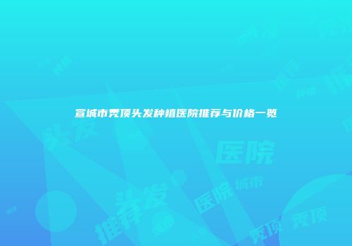 宣城市秃顶头发种植医院推荐与价格一览