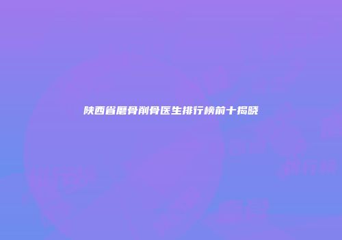 陕西省磨骨削骨医生排行榜前十揭晓