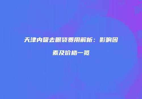 天津内吸去眼袋费用解析：影响因素及价格一览