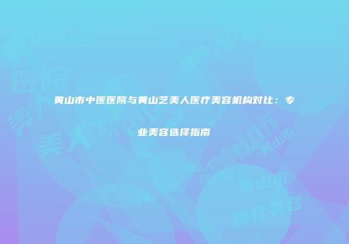 黄山市中医医院与黄山艺美人医疗美容机构对比：专业美容选择指南