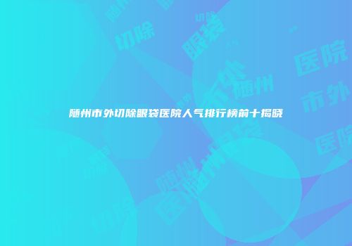 随州市外切除眼袋医院人气排行榜前十揭晓