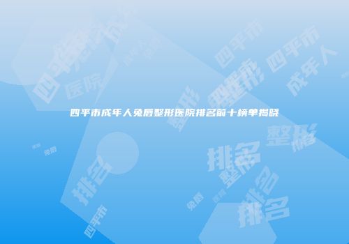 四平市成年人兔唇整形医院排名前十榜单揭晓