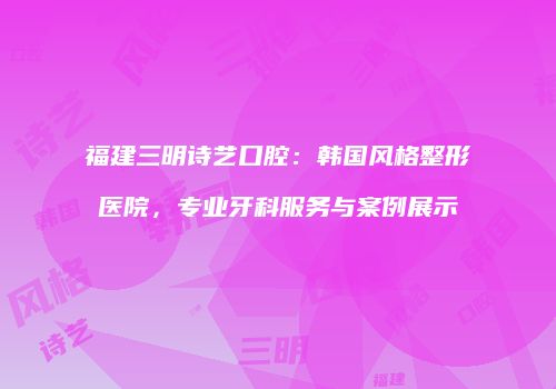 福建三明诗艺口腔：韩国风格整形医院，专业牙科服务与案例展示