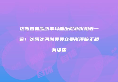 沈阳自体脂肪丰耳垂医院新价格表一览！沈阳沈河创美美容整形医院正规有资质