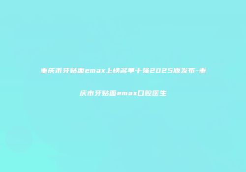 重庆市牙贴面emax上榜名单十强2025版发布-重庆市牙贴面emax口腔医生