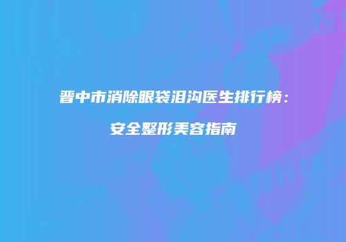 晋中市消除眼袋泪沟医生排行榜：安全整形美容指南