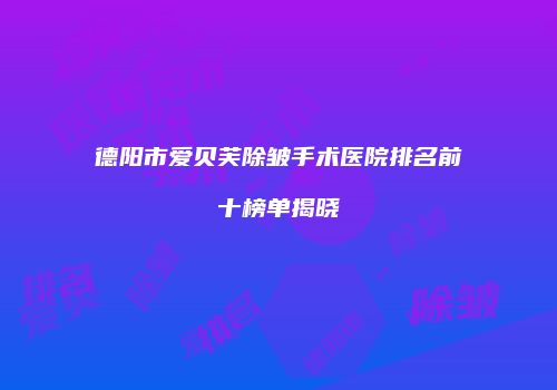 德阳市爱贝芙除皱手术医院排名前十榜单揭晓