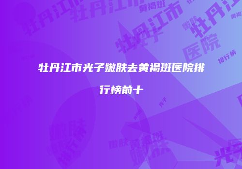 牡丹江市光子嫩肤去黄褐斑医院排行榜前十