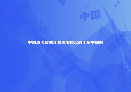 中国玛卡金恩牙套医院排名前十榜单揭晓