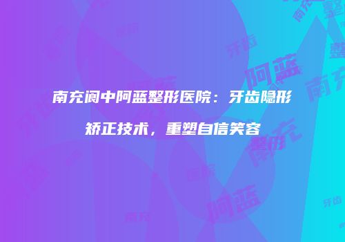 南充阆中阿蓝整形医院：牙齿隐形矫正技术，重塑自信笑容