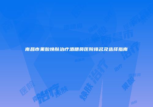 南昌市果酸焕肤治疗酒糟鼻医院排名及选择指南