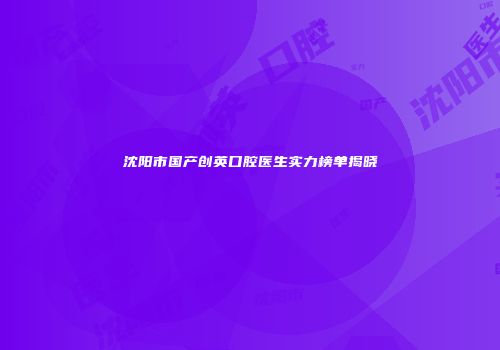 沈阳市国产创英口腔医生实力榜单揭晓