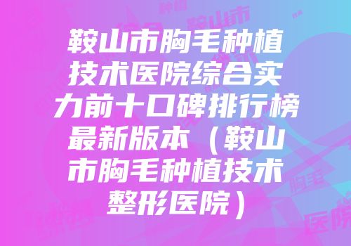 鞍山市胸毛种植技术医院综合实力前十口碑排行榜最新版本（鞍山市胸毛种植技术整形医院）