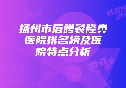 扬州市唇腭裂隆鼻医院排名榜及医院特点分析