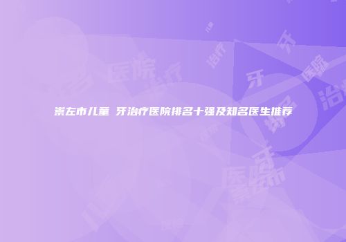 崇左市儿童龍牙治疗医院排名十强及知名医生推荐