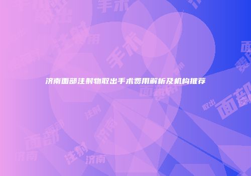 济南面部注射物取出手术费用解析及机构推荐