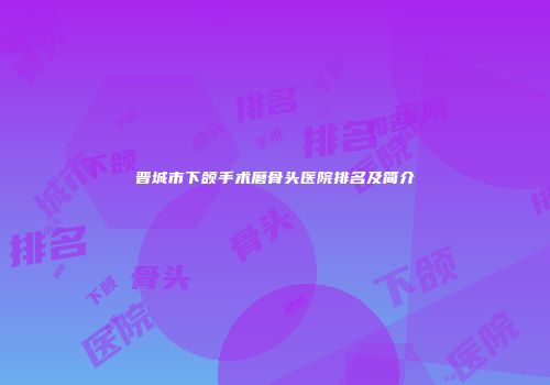 晋城市下颌手术磨骨头医院排名及简介