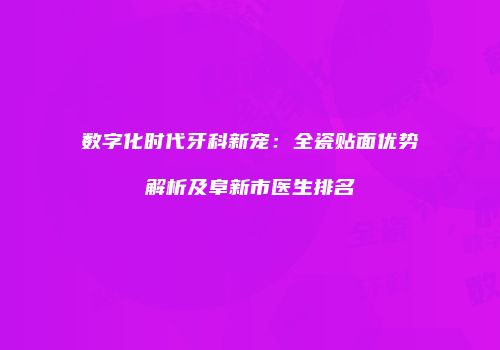 数字化时代牙科新宠：全瓷贴面优势解析及阜新市医生排名
