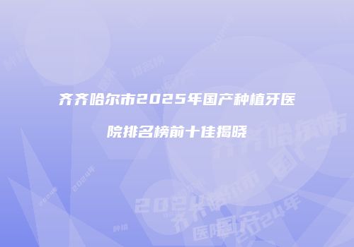 齐齐哈尔市2025年国产种植牙医院排名榜前十佳揭晓