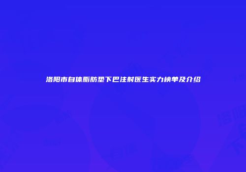 洛阳市自体脂肪垫下巴注射医生实力榜单及介绍