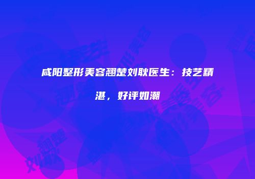 咸阳整形美容翘楚刘耿医生：技艺精湛，好评如潮