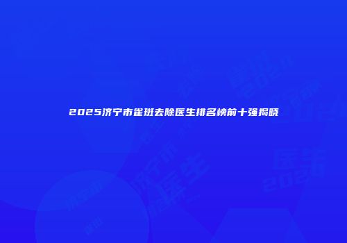 2025济宁市雀斑去除医生排名榜前十强揭晓