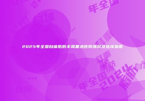 2025年全国自体脂肪丰耳垂术医院排名及选择指南