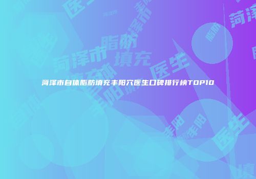 菏泽市自体脂肪填充丰阳穴医生口碑排行榜TOP10
