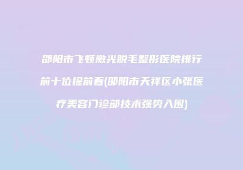 邵阳市飞顿激光脱毛整形医院排行前十位提前看(邵阳市天祥区小张医疗美容门诊部技术强势入围)