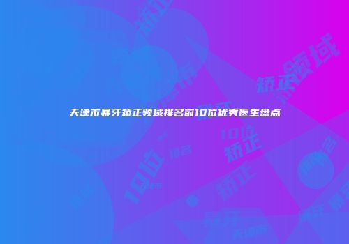 天津市暴牙矫正领域排名前10位优秀医生盘点