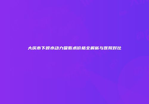 大庆市下颌水动力吸脂术价格全解析与医院对比