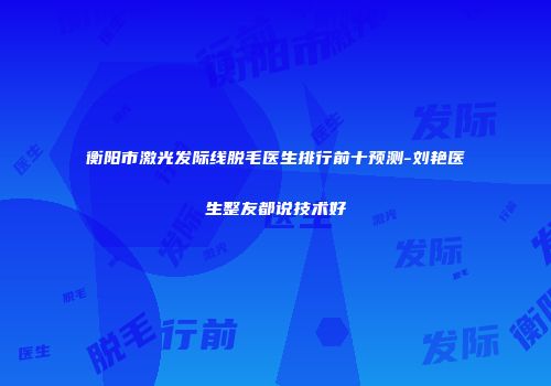 衡阳市激光发际线脱毛医生排行前十预测-刘艳医生整友都说技术好