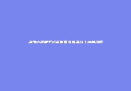 滨州市薄唇手术定型医院排名前十榜单揭晓