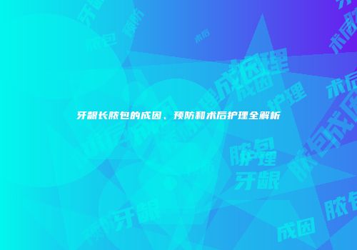 牙龈长脓包的成因、预防和术后护理全解析
