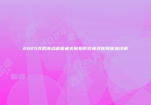 2025龙岩市点痣留疤去除整形价格及医院信息详解