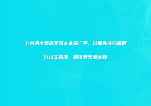 七台河市整形美容专家贾广平：玻尿酸注射鼻唇沟技艺精湛，赢得爱美者信赖