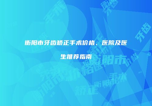 衡阳市牙齿矫正手术价格、医院及医生推荐指南