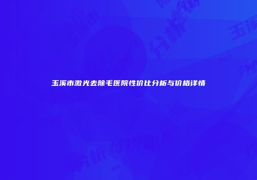 玉溪市激光去除毛医院性价比分析与价格详情