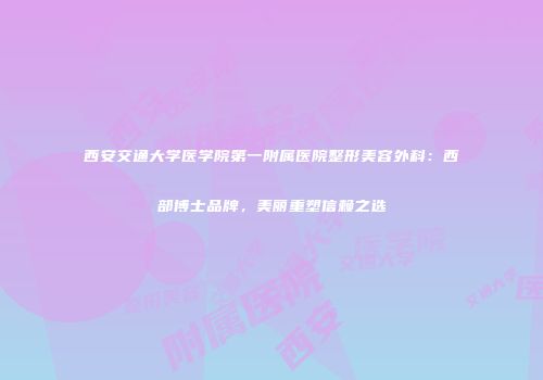 西安交通大学医学院第一附属医院整形美容外科：西部博士品牌，美丽重塑信赖之选