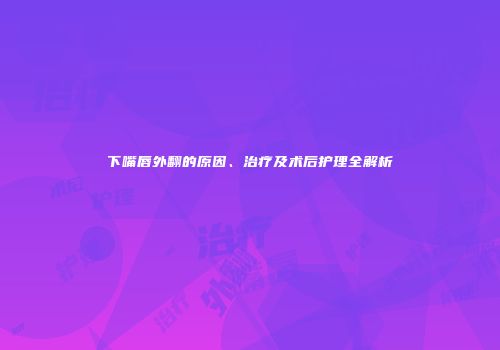 下嘴唇外翻的原因、治疗及术后护理全解析