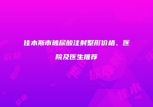 佳木斯市玻尿酸注射整形价格、医院及医生推荐