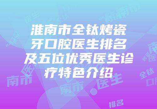淮南市全钛烤瓷牙口腔医生排名及五位优秀医生诊疗特色介绍