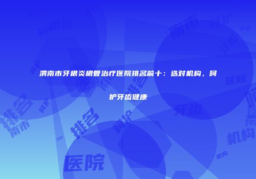 渭南市牙根炎根管治疗医院排名前十：选对机构，呵护牙齿健康