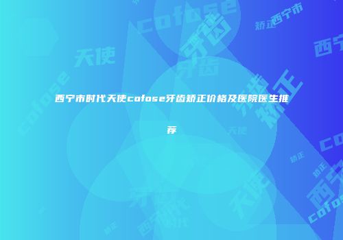 西宁市时代天使cofose牙齿矫正价格及医院医生推荐