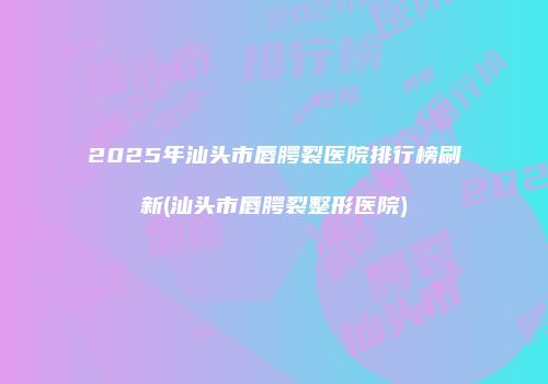 2025年汕头市唇腭裂医院排行榜刷新(汕头市唇腭裂整形医院)